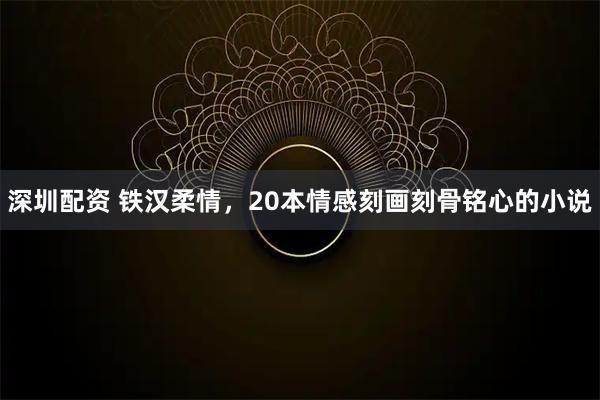 深圳配资 铁汉柔情，20本情感刻画刻骨铭心的小说
