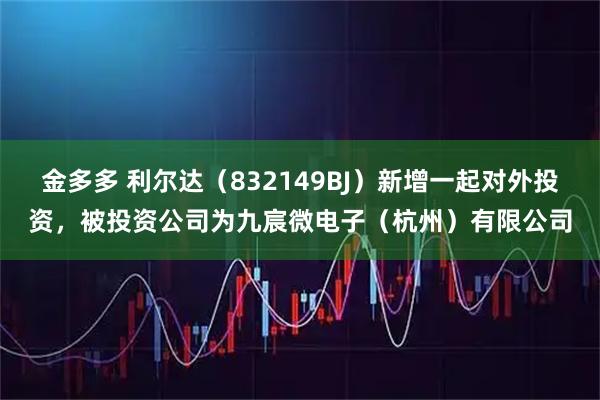 金多多 利尔达（832149BJ）新增一起对外投资，被投资公司为九宸微电子（杭州）有限公司