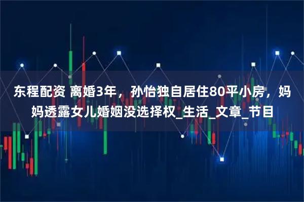 东程配资 离婚3年,孙怡独自居住80平小房,妈妈透露女儿婚姻没选择权_生活_文章_节目