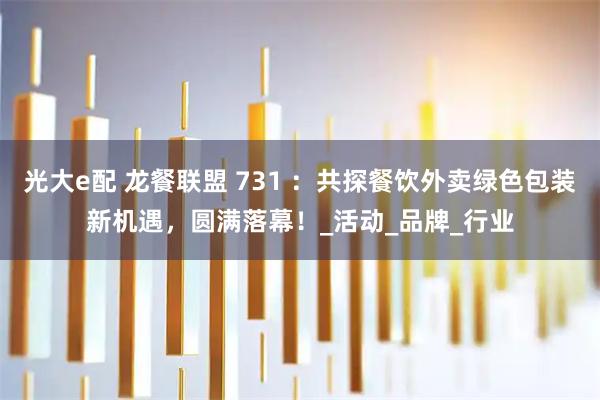 光大e配 龙餐联盟 731 :共探餐饮外卖绿色包装新机遇,圆满落幕!_活动_品牌_行业