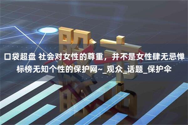 口袋超盘 社会对女性的尊重,并不是女性肆无忌惮标榜无知个性的保护网~_观众_话题_保护伞