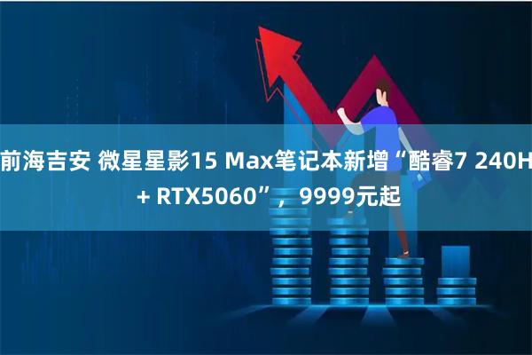 前海吉安 微星星影15 Max笔记本新增“酷睿7 240H + RTX5060”,9999元起