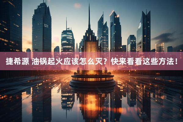 捷希源 油锅起火应该怎么灭？快来看看这些方法！