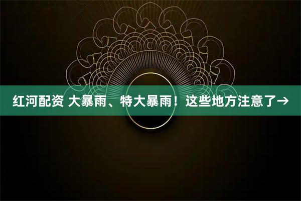 红河配资 大暴雨、特大暴雨!这些地方注意了→