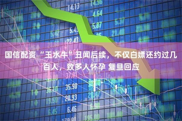 国信配资 “王水牛”丑闻后续，不仅白嫖还约过几百人，致多人怀孕 复旦回应