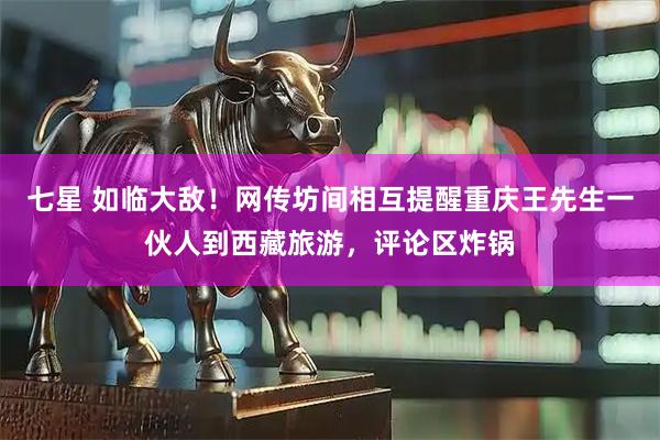 七星 如临大敌!网传坊间相互提醒重庆王先生一伙人到西藏旅游,评论区炸锅