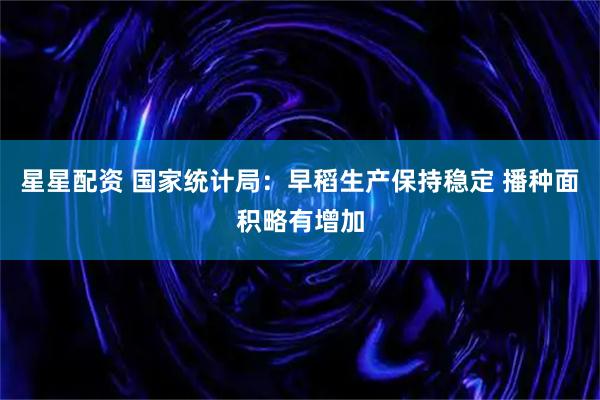 星星配资 国家统计局：早稻生产保持稳定 播种面积略有增加