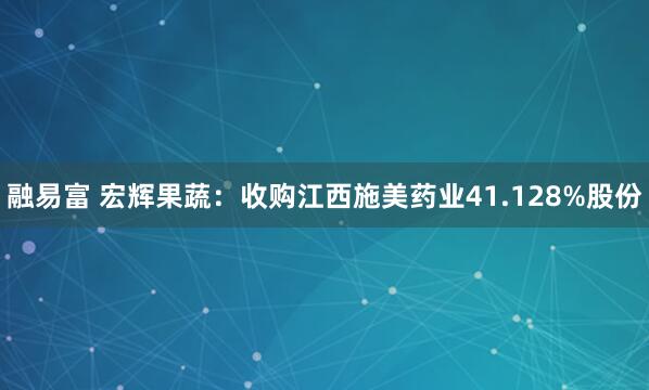 融易富 宏辉果蔬：收购江西施美药业41.128%股份