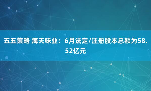 五五策略 海天味业：6月法定/注册股本总额为58.52亿元
